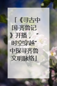 《寻古中国·齐鲁记》开播，“时空穿越”中探寻齐鲁文明脉络