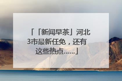 「新闻早茶」河北3市最新任免，还有这些热点……
