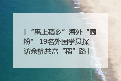 “禹上稻乡”海外“圈粉” 19名外国学员探访余杭共富“稻”路