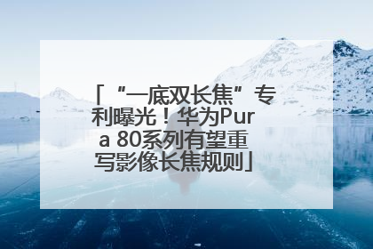 “一底双长焦”专利曝光！华为Pura 80系列有望重写影像长焦规则