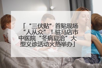 “三伏贴”首贴现场“人从众”！驻马店市中医院“冬病夏治”大型义诊活动火热举办