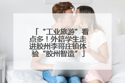 “工业旅游”看点多！外籍学生走进胶州李哥庄镇体验“胶州智造”