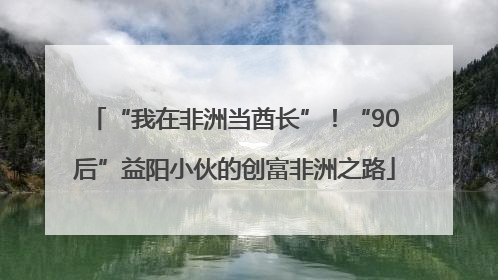 “我在非洲当酋长”！“90后”益阳小伙的创富非洲之路