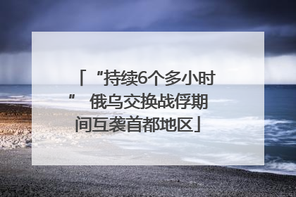 “持续6个多小时” 俄乌交换战俘期间互袭首都地区