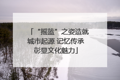 “摇篮”之姿造就城市起源 记忆传承彰显文化魅力