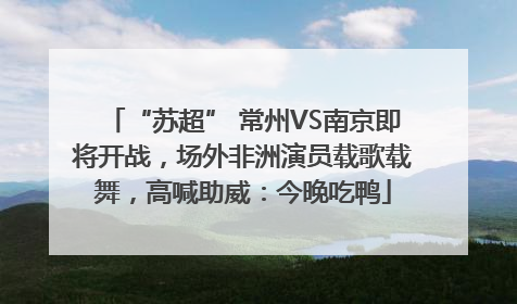 “苏超” 常州VS南京即将开战，场外非洲演员载歌载舞，高喊助威：今晚吃鸭
