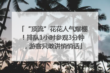 “顶流”花花人气爆棚！排队1小时参观3分钟，游客只敢讲悄悄话