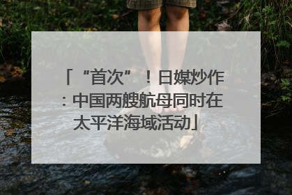 “首次”！日媒炒作：中国两艘航母同时在太平洋海域活动