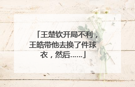 王楚钦开局不利，王皓带他去换了件球衣，然后……