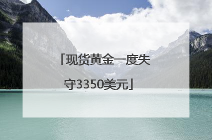 现货黄金一度失守3350美元