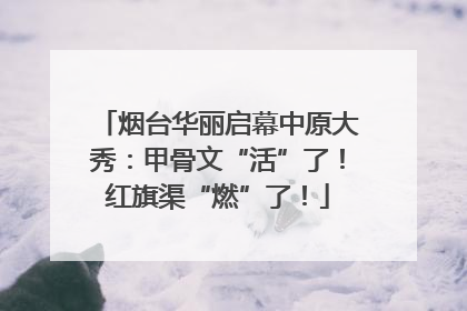 烟台华丽启幕中原大秀：甲骨文“活”了！红旗渠“燃”了！