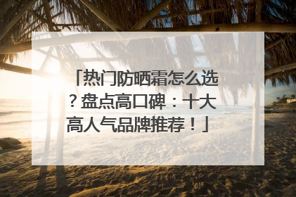 热门防晒霜怎么选？盘点高口碑：十大高人气品牌推荐！