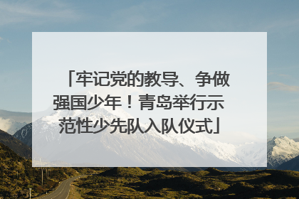 牢记党的教导、争做强国少年！青岛举行示范性少先队入队仪式