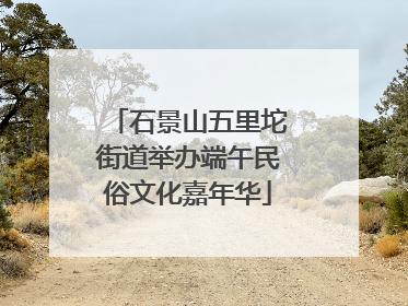 石景山五里坨街道举办端午民俗文化嘉年华