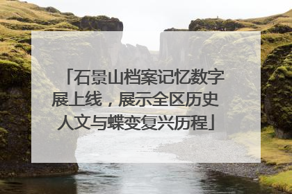 石景山档案记忆数字展上线，展示全区历史人文与蝶变复兴历程