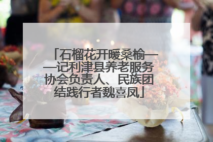 石榴花开暖桑榆——记利津县养老服务协会负责人、民族团结践行者魏喜凤