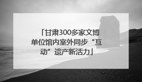 甘肃300多家文博单位馆内室外同步“互动”遗产新活力