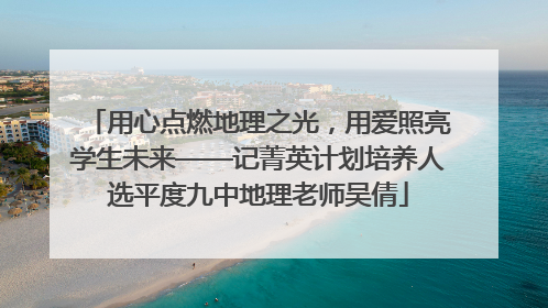 用心点燃地理之光，用爱照亮学生未来——记菁英计划培养人选平度九中地理老师吴倩