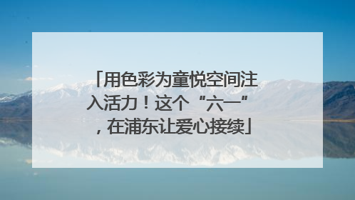 用色彩为童悦空间注入活力！这个“六一”，在浦东让爱心接续