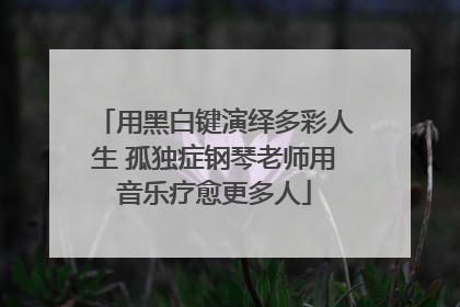 用黑白键演绎多彩人生 孤独症钢琴老师用音乐疗愈更多人