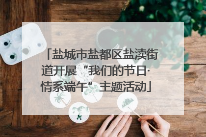 盐城市盐都区盐渎街道开展“我们的节日·情系端午”主题活动