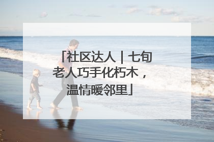 社区达人｜七旬老人巧手化朽木，温情暖邻里
