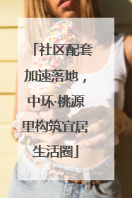 社区配套加速落地，中环·桃源里构筑宜居生活圈