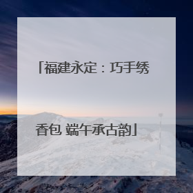 福建永定：巧手绣香包 端午承古韵