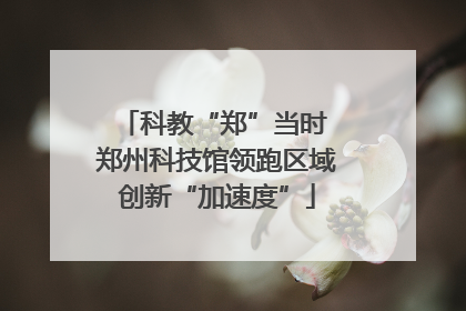 科教“郑”当时 郑州科技馆领跑区域创新“加速度”