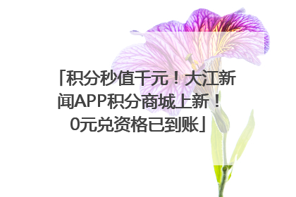 积分秒值千元！大江新闻APP积分商城上新！0元兑资格已到账