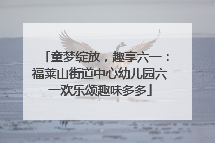 童梦绽放，趣享六一：福莱山街道中心幼儿园六一欢乐颂趣味多多
