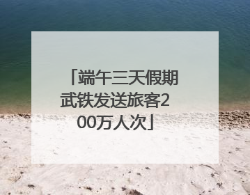 端午三天假期武铁发送旅客200万人次