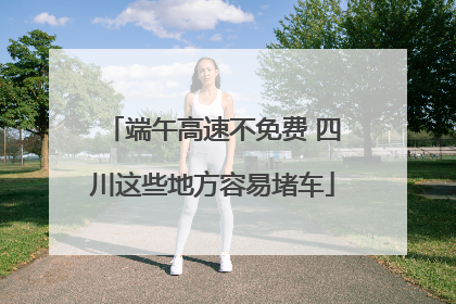 端午高速不免费 四川这些地方容易堵车