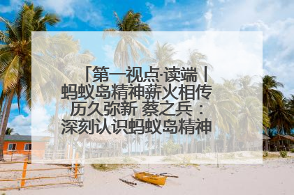 第一视点·读端丨蚂蚁岛精神薪火相传历久弥新 蔡之兵：深刻认识蚂蚁岛精神的“精气神”