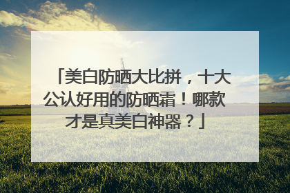 美白防晒大比拼，十大公认好用的防晒霜！哪款才是真美白神器？