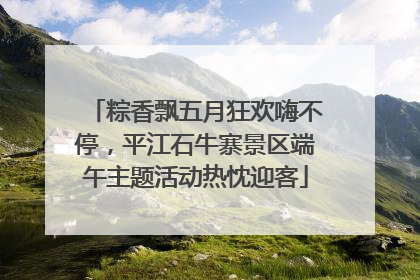粽香飘五月狂欢嗨不停，平江石牛寨景区端午主题活动热忱迎客