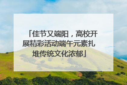 佳节又端阳，高校开展精彩活动端午元素扎堆传统文化浓郁
