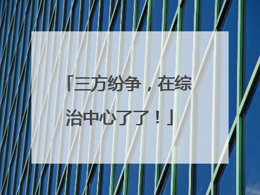 三方纷争，在综治中心了了！