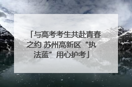 与高考考生共赴青春之约 苏州高新区“执法蓝”用心护考