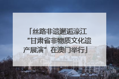 丝路非遗邂逅濠江 “甘肃省非物质文化遗产展演”在澳门举行