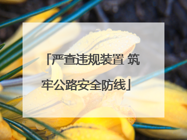 严查违规装置 筑牢公路安全防线