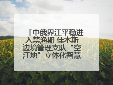 中俄界江平稳进入禁渔期 佳木斯边境管理支队“空江地”立体化智慧监管护航