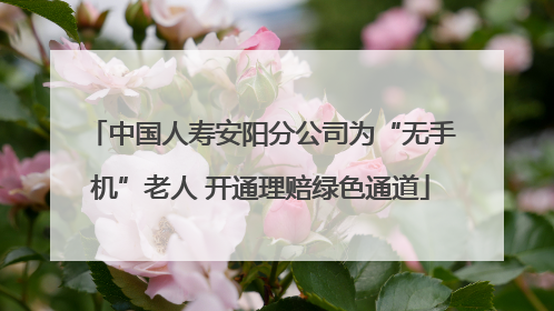 中国人寿安阳分公司为“无手机”老人 开通理赔绿色通道