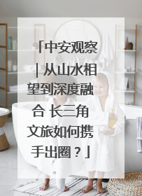 中安观察｜从山水相望到深度融合 长三角文旅如何携手出圈？