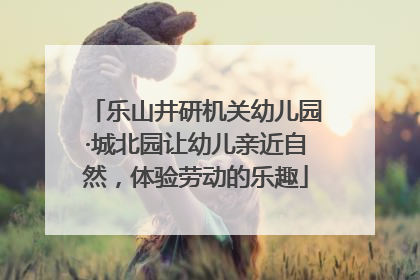 乐山井研机关幼儿园·城北园让幼儿亲近自然，体验劳动的乐趣