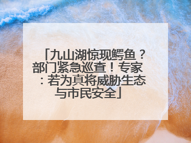 九山湖惊现鳄鱼？部门紧急巡查！专家：若为真将威胁生态与市民安全
