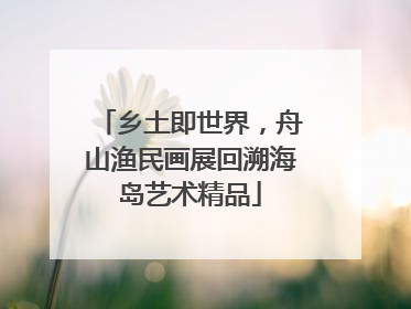 乡土即世界，舟山渔民画展回溯海岛艺术精品