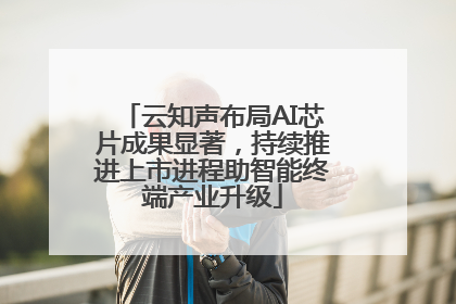 云知声布局AI芯片成果显著，持续推进上市进程助智能终端产业升级