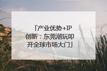产业优势+IP创新：东莞潮玩叩开全球市场大门