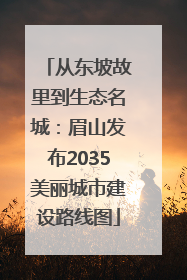 从东坡故里到生态名城：眉山发布2035美丽城市建设路线图